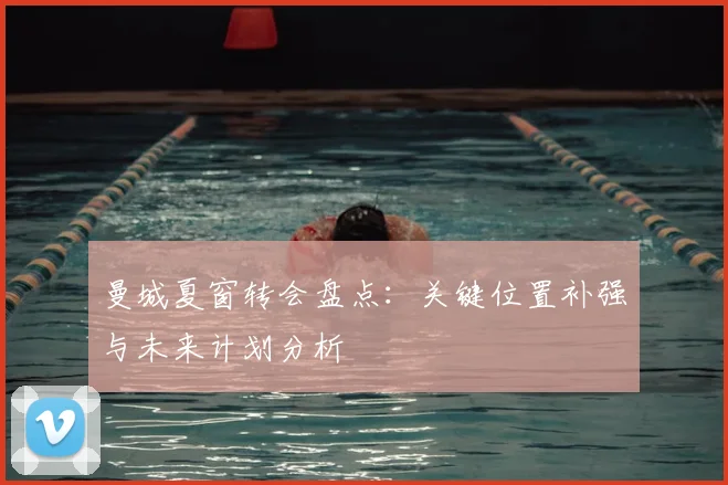 曼城夏窗转会盘点:关键位置补强与未来计划分析